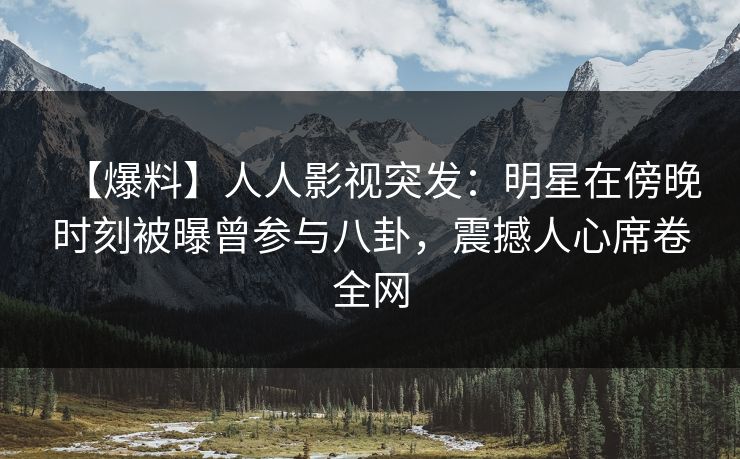 【爆料】人人影视突发：明星在傍晚时刻被曝曾参与八卦，震撼人心席卷全网