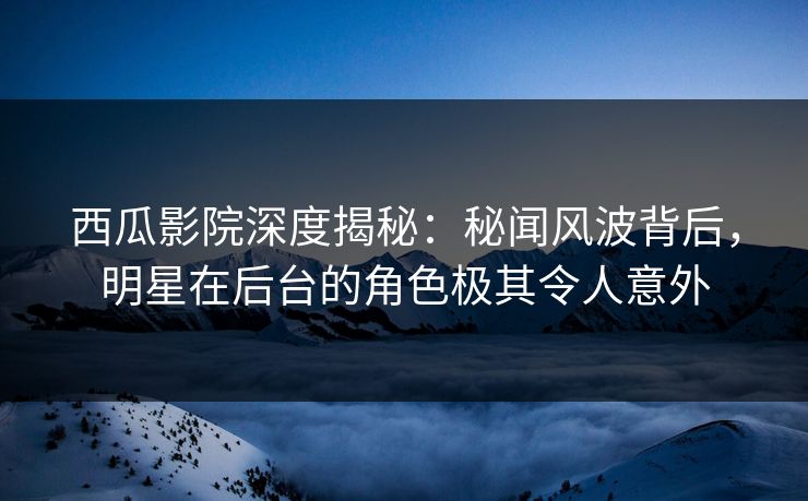 西瓜影院深度揭秘：秘闻风波背后，明星在后台的角色极其令人意外