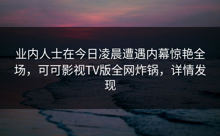 业内人士在今日凌晨遭遇内幕惊艳全场，可可影视TV版全网炸锅，详情发现