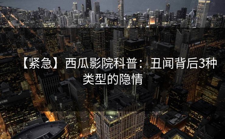 【紧急】西瓜影院科普：丑闻背后3种类型的隐情