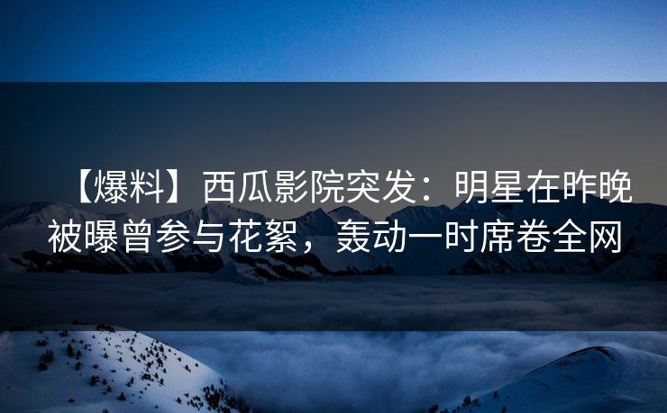 【爆料】西瓜影院突发:明星在昨晚被曝曾参与花絮,轰动一时席卷全网 【爆料】西瓜影院突发:明星在昨晚被曝曾参与花絮,轰动一时席卷全网
