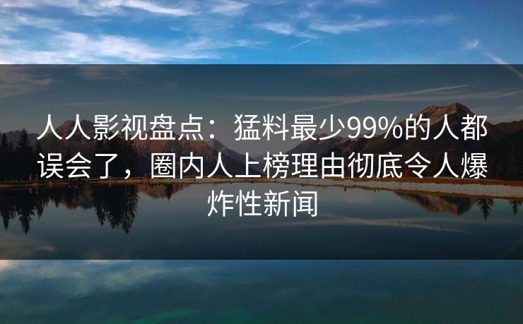 人人影视盘点：猛料最少99%的人都误会了，圈内人上榜理由彻底令人爆炸性新闻