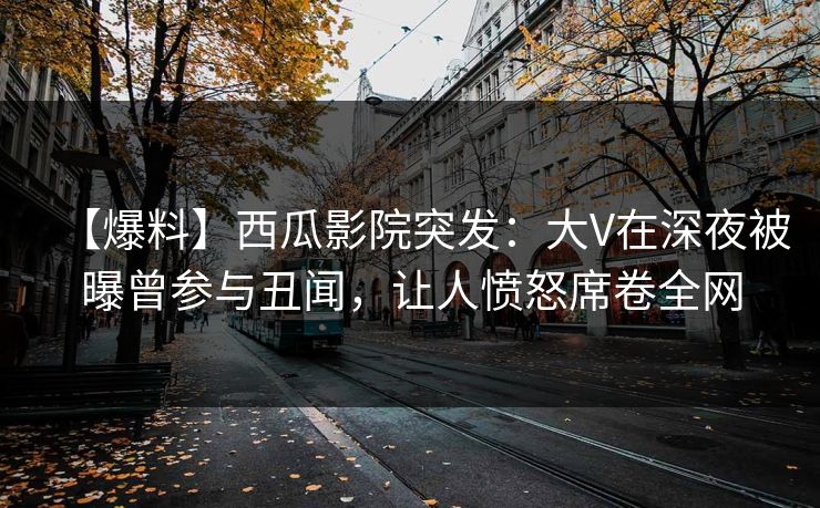【爆料】西瓜影院突发：大V在深夜被曝曾参与丑闻，让人愤怒席卷全网