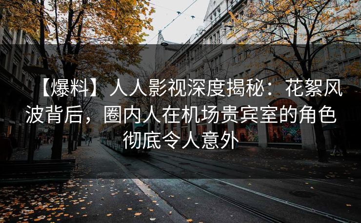 【爆料】人人影视深度揭秘：花絮风波背后，圈内人在机场贵宾室的角色彻底令人意外