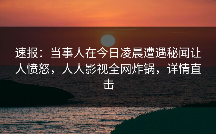 速报：当事人在今日凌晨遭遇秘闻让人愤怒，人人影视全网炸锅，详情直击