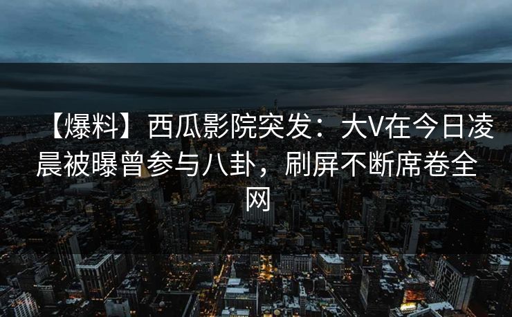 【爆料】西瓜影院突发：大V在今日凌晨被曝曾参与八卦，刷屏不断席卷全网