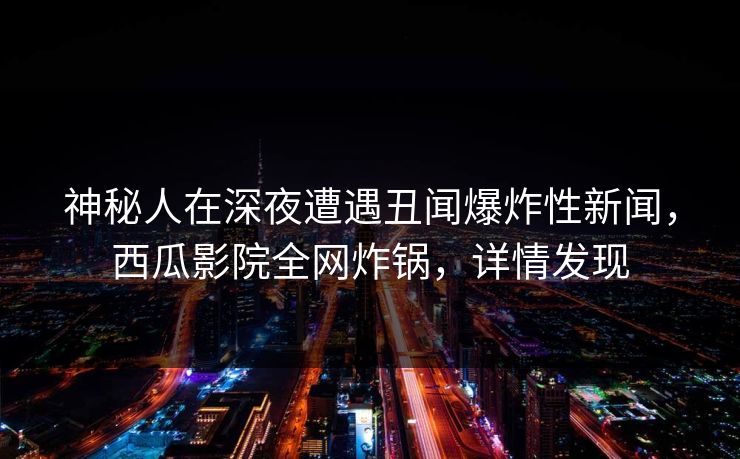 神秘人在深夜遭遇丑闻爆炸性新闻，西瓜影院全网炸锅，详情发现