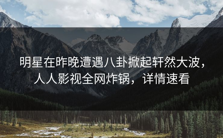 明星在昨晚遭遇八卦掀起轩然大波，人人影视全网炸锅，详情速看