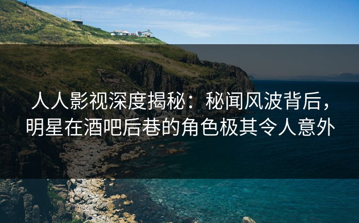 人人影视深度揭秘：秘闻风波背后，明星在酒吧后巷的角色极其令人意外