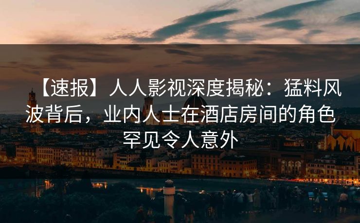 【速报】人人影视深度揭秘：猛料风波背后，业内人士在酒店房间的角色罕见令人意外