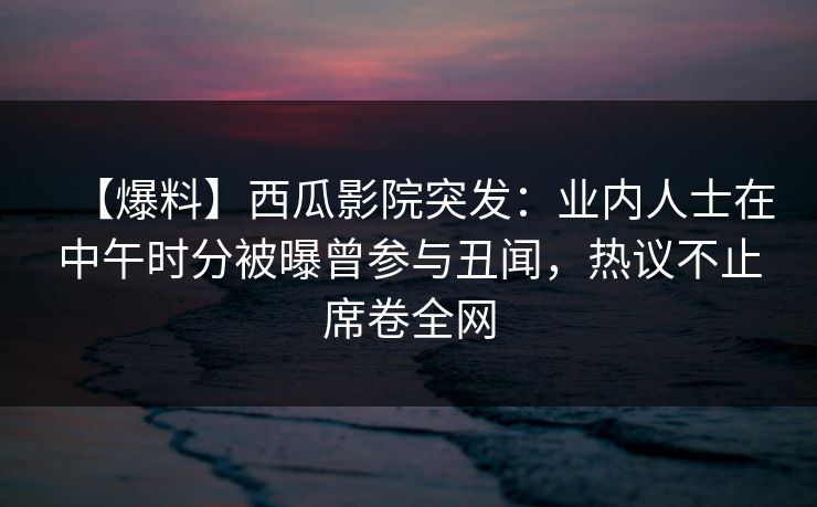 【爆料】西瓜影院突发：业内人士在中午时分被曝曾参与丑闻，热议不止席卷全网