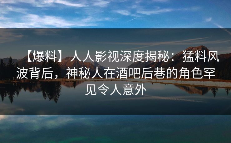 【爆料】人人影视深度揭秘：猛料风波背后，神秘人在酒吧后巷的角色罕见令人意外