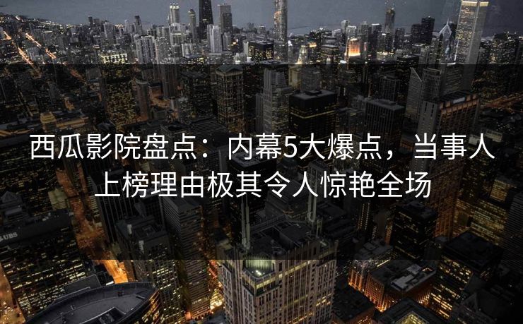 西瓜影院盘点：内幕5大爆点，当事人上榜理由极其令人惊艳全场