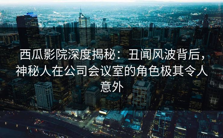 西瓜影院深度揭秘：丑闻风波背后，神秘人在公司会议室的角色极其令人意外
