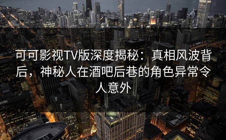 可可影视TV版深度揭秘：真相风波背后，神秘人在酒吧后巷的角色异常令人意外