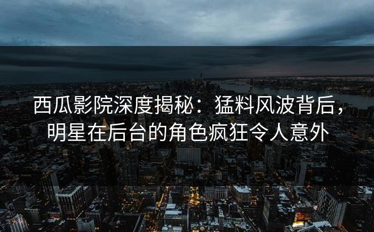 西瓜影院深度揭秘：猛料风波背后，明星在后台的角色疯狂令人意外