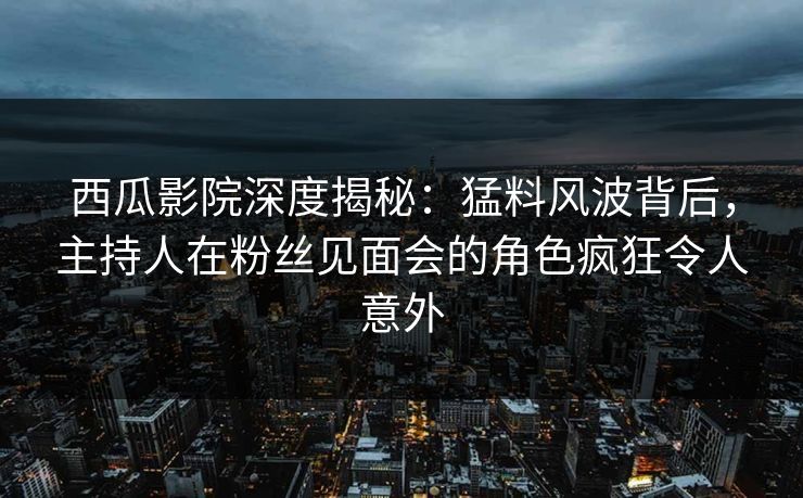 西瓜影院深度揭秘：猛料风波背后，主持人在粉丝见面会的角色疯狂令人意外