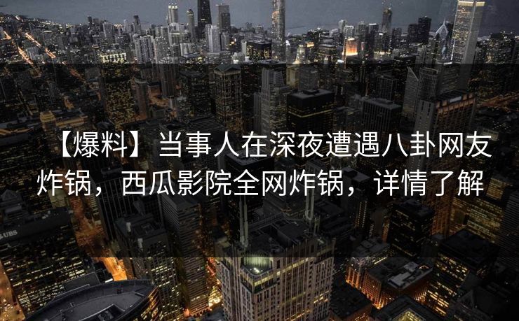 【爆料】当事人在深夜遭遇八卦网友炸锅，西瓜影院全网炸锅，详情了解