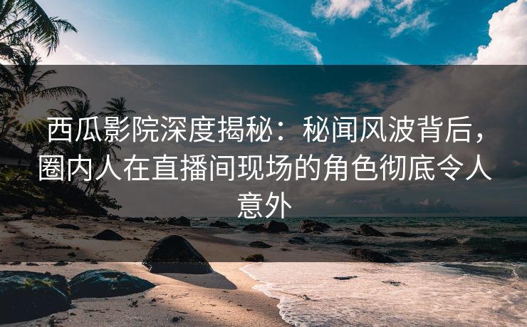 西瓜影院深度揭秘：秘闻风波背后，圈内人在直播间现场的角色彻底令人意外