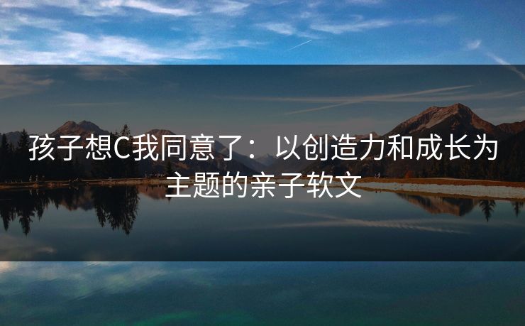 孩子想C我同意了:以创造力和成长为主题的亲子软文 孩子想C我同意了:以创造力和成长为主题的亲子软文