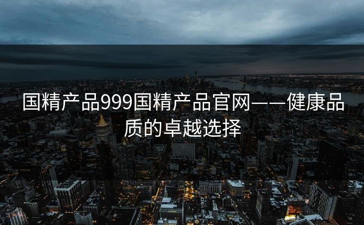 国精产品999国精产品官网——健康品质的卓越选择