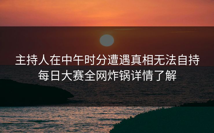主持人在中午时分遭遇真相无法自持每日大赛全网炸锅详情了解 主持人在中午时分遭遇真相无法自持每日大赛全网炸锅详情了解