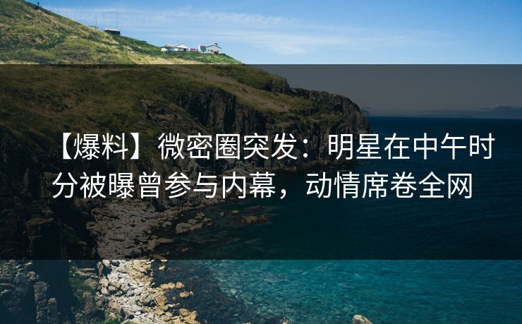 【爆料】微密圈突发:明星在中午时分被曝曾参与内幕,动情席卷全网 【爆料】微密圈突发:明星在中午时分被曝曾参与内幕,动情席卷全网