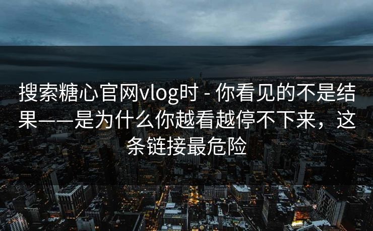 搜索糖心官网vlog时 - 你看见的不是结果——是为什么你越看越停不下来，这条链接最危险
