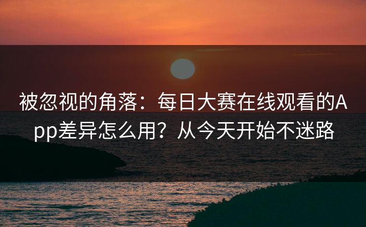 被忽视的角落:每日大赛在线观看的App差异怎么用?从今天开始不迷路 被忽视的角落:每日大赛在线观看的App差异怎么用?从今天开始不迷路