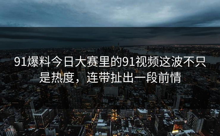 91爆料今日大赛里的91视频这波不只是热度，连带扯出一段前情