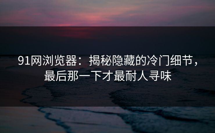 91网浏览器：揭秘隐藏的冷门细节，最后那一下才最耐人寻味