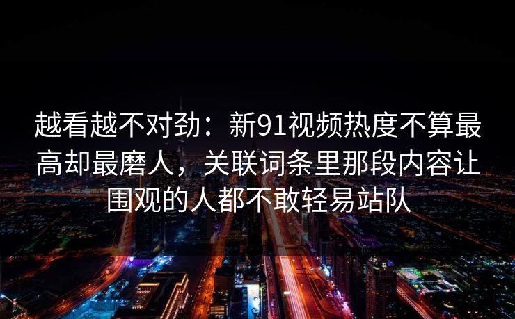 越看越不对劲：新91视频热度不算最高却最磨人，关联词条里那段内容让围观的人都不敢轻易站队